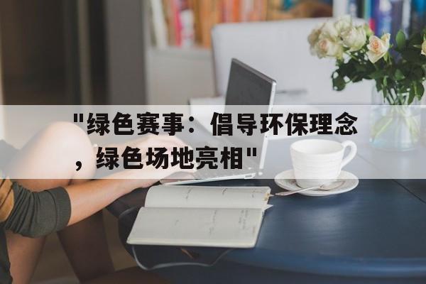 九游官网下载电脑版-包含&quot;绿色赛事：倡导环保理念，绿色场地亮相&quot;的词条